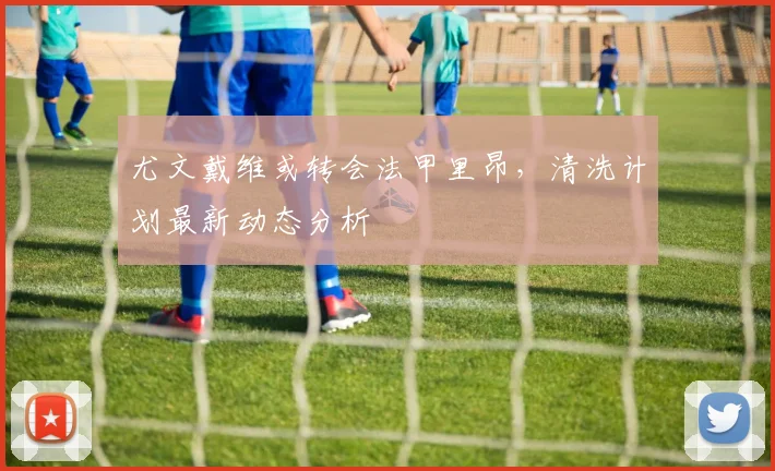 尤文戴维或转会法甲里昂,清洗计划最新动态分析