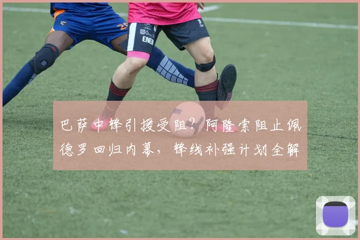 巴萨中锋引援受阻？阿隆索阻止佩德罗回归内幕，锋线补强计划全解析