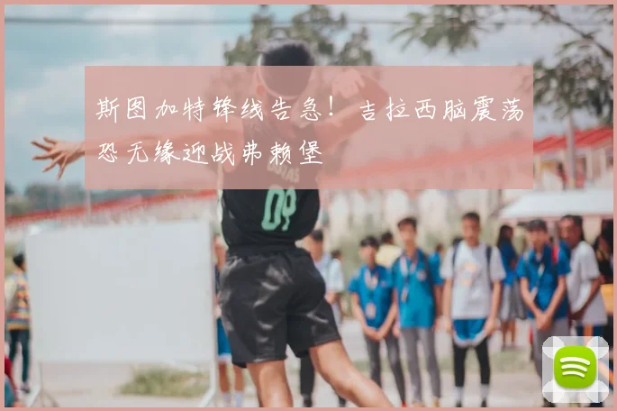 斯图加特锋线告急!吉拉西脑震荡恐无缘迎战弗赖堡