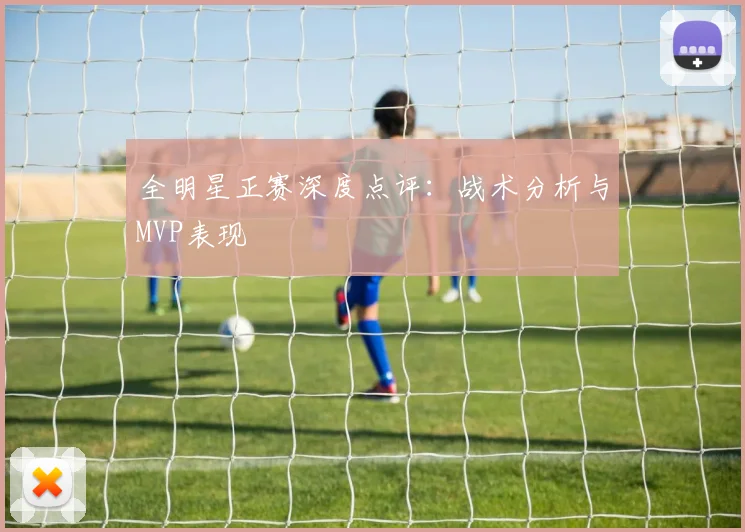 全明星正赛深度点评:战术分析与MVP表现