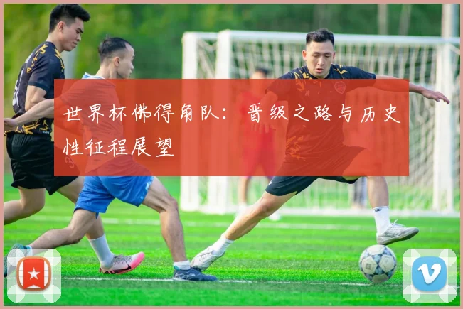 世界杯佛得角队:晋级之路与历史性征程展望
