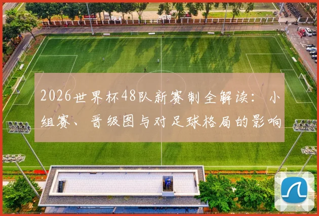 2026世界杯48队新赛制全解读:小组赛、晋级图与对足球格局的影响
