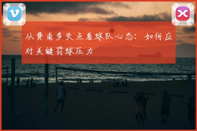 从费南多失点看球队心态:如何应对关键罚球压力