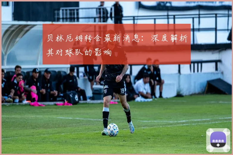 贝林厄姆转会最新消息：深度解析其对球队的影响