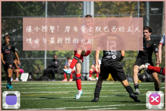 爆冷预警!摩洛哥击败巴西的五大理由与最新预测分析