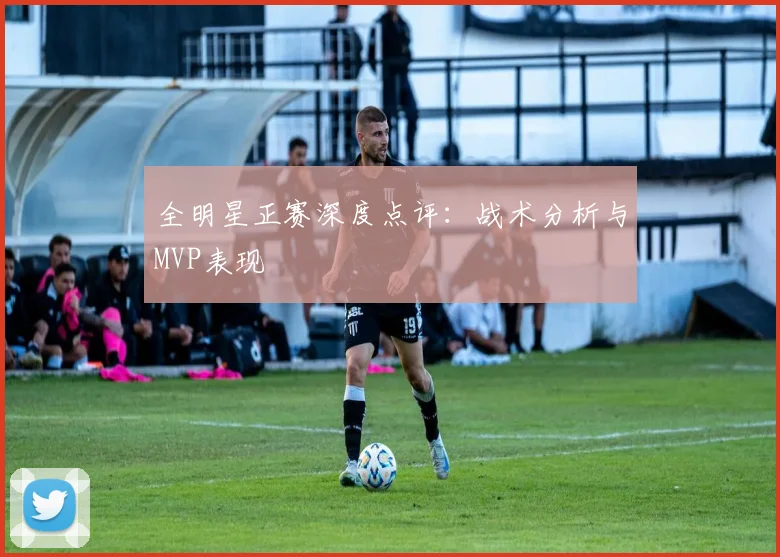 全明星正赛深度点评:战术分析与MVP表现