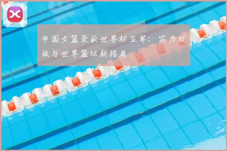 中国女篮荣获世界杯亚军：实力绽放与世界篮坛新格局