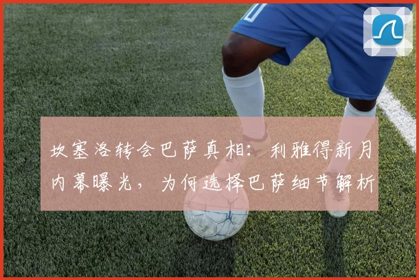 坎塞洛转会巴萨真相：利雅得新月内幕曝光，为何选择巴萨细节解析
