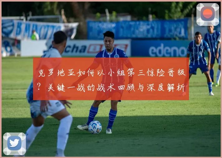 克罗地亚如何以小组第三惊险晋级？关键一战的战术回顾与深度解析