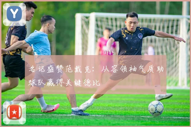 名记盛赞范戴克:从容领袖气质助球队赢得关键德比