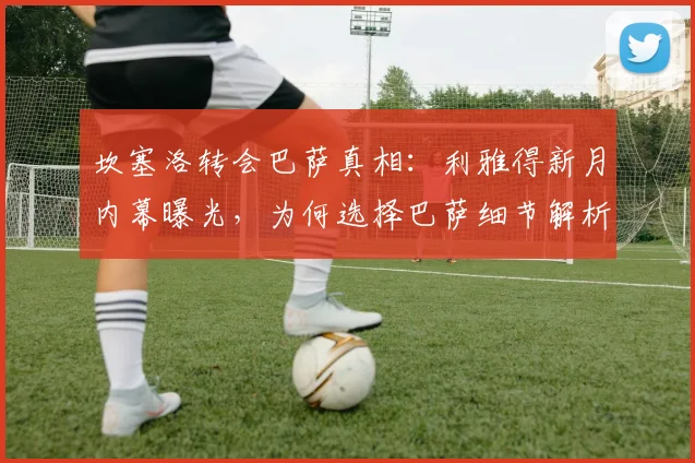 坎塞洛转会巴萨真相:利雅得新月内幕曝光,为何选择巴萨细节解析