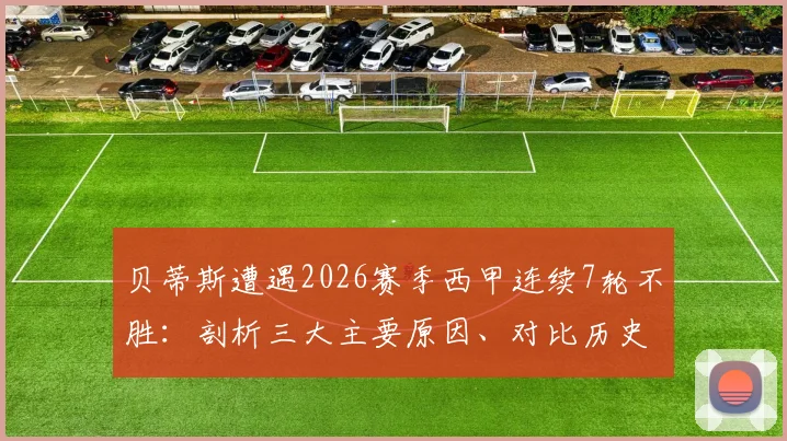 贝蒂斯遭遇2026赛季西甲连续7轮不胜：剖析三大主要原因、对比历史同期数据及关键赛程前瞻