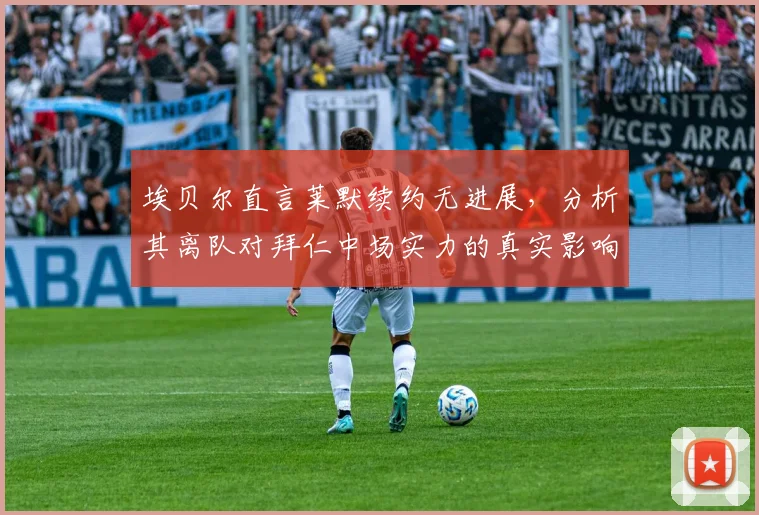 埃贝尔直言莱默续约无进展,分析其离队对拜仁中场实力的真实影响