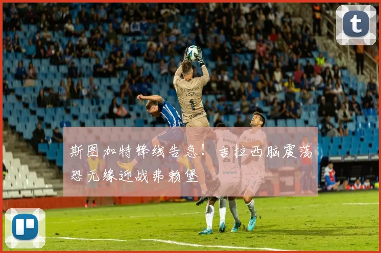 斯图加特锋线告急!吉拉西脑震荡恐无缘迎战弗赖堡